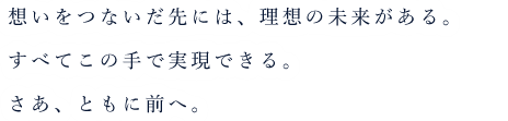 思いをつないだ先には、理想の未来がある。すべてこのてで実現できる。さあともに前へ