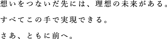 思いをつないだ先には、理想の未来がある。すべてこのてで実現できる。さあともに前へ